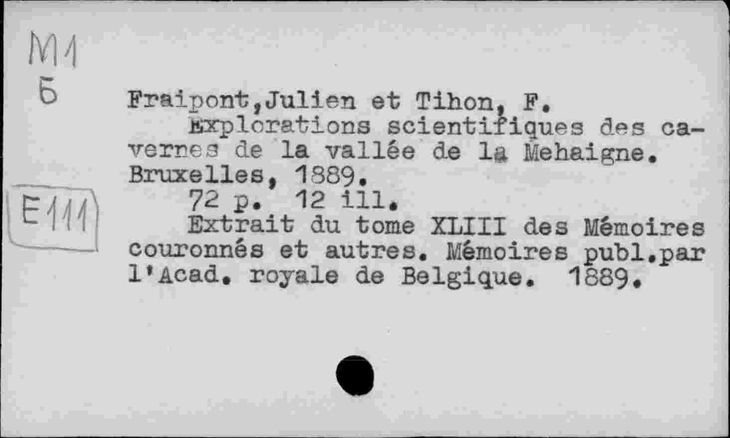 ﻿Fraipont,Julien et Tihon, F.
explorations scientifiques des cavernes de la vallée de lu Mehaigne. Bruxelles, 1389.
72 p. 12 ill.
Extrait du tome XLIII des Mémoires couronnés et autres. Mémoires publ.par l’Acad. royale de Belgique. 1889.